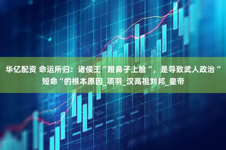 华亿配资 命运所归：诸侯王“蹬鼻子上脸“，是导致武人政治“短命“的根本原因_项羽_汉高祖刘邦_皇帝