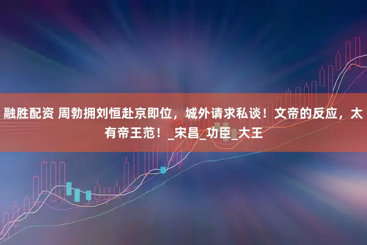 融胜配资 周勃拥刘恒赴京即位，城外请求私谈！文帝的反应，太有帝王范！_宋昌_功臣_大王