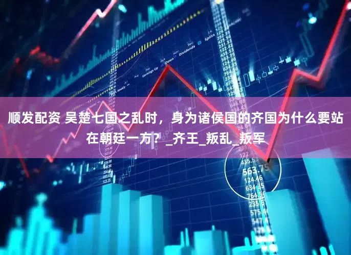 顺发配资 吴楚七国之乱时，身为诸侯国的齐国为什么要站在朝廷一方？_齐王_叛乱_叛军
