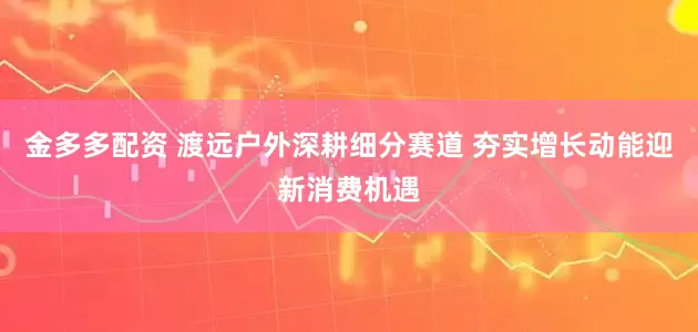 金多多配资 渡远户外深耕细分赛道 夯实增长动能迎新消费机遇