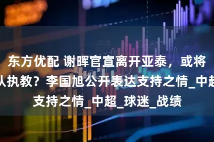 东方优配 谢晖官宣离开亚泰，或将重返大连舰队执教？李国旭公开表达支持之情_中超_球迷_战绩