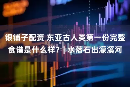 银铺子配资 东亚古人类第一份完整食谱是什么样？| 水落石出濛溪河