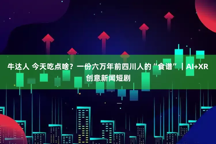 牛达人 今天吃点啥？一份六万年前四川人的“食谱”｜AI+XR创意新闻短剧
