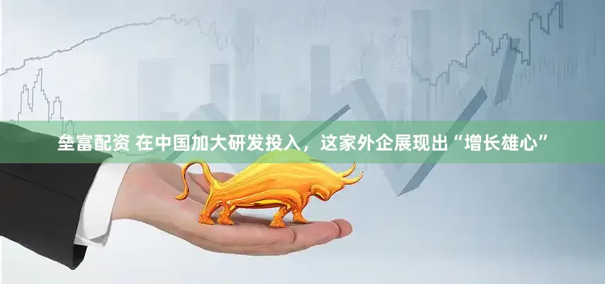垒富配资 在中国加大研发投入，这家外企展现出“增长雄心”