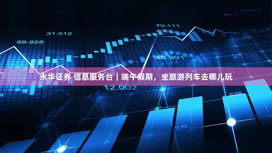 永华证券 信息服务台｜端午假期，坐旅游列车去哪儿玩