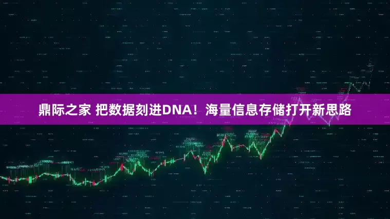 鼎际之家 把数据刻进DNA！海量信息存储打开新思路