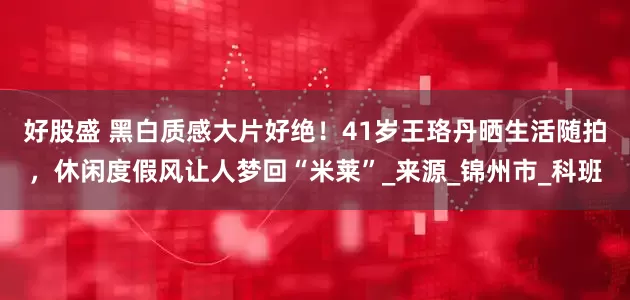 好股盛 黑白质感大片好绝！41岁王珞丹晒生活随拍，休闲度假风让人梦回“米莱”_来源_锦州市_科班