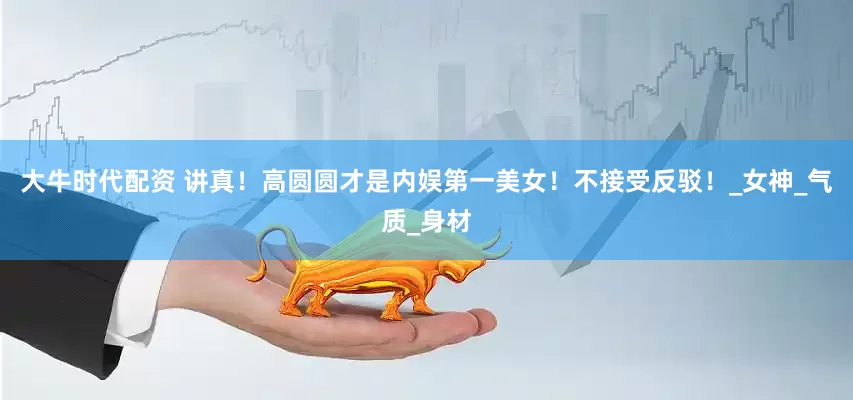 大牛时代配资 讲真！高圆圆才是内娱第一美女！不接受反驳！_女神_气质_身材