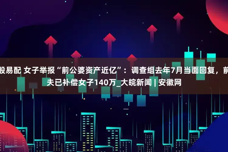 股易配 女子举报“前公婆资产近亿”：调查组去年7月当面回复，前夫已补偿女子140万_大皖新闻 | 安徽网