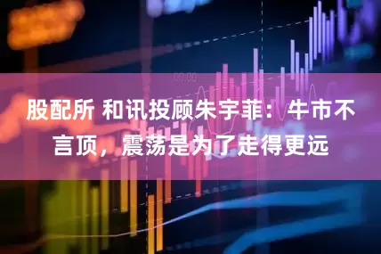 股配所 和讯投顾朱宇菲：牛市不言顶，震荡是为了走得更远