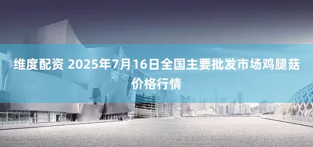 维度配资 2025年7月16日全国主要批发市场鸡腿菇价格行情