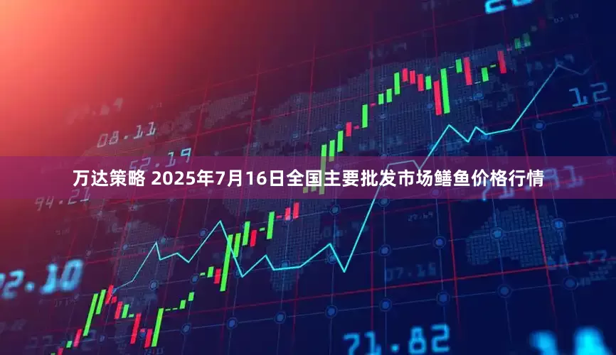 万达策略 2025年7月16日全国主要批发市场鳝鱼价格行情