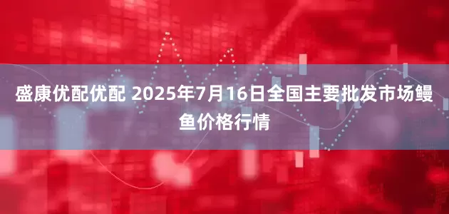 盛康优配优配 2025年7月16日全国主要批发市场鳗鱼价格行情