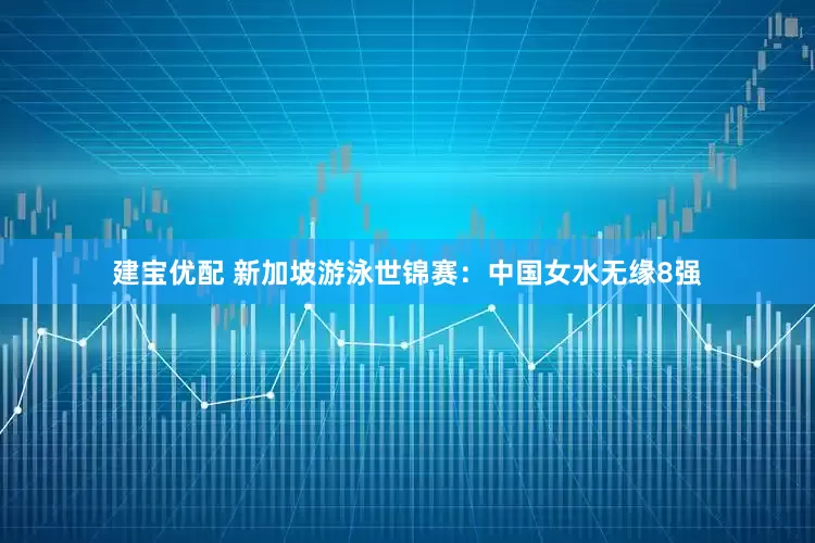 建宝优配 新加坡游泳世锦赛：中国女水无缘8强