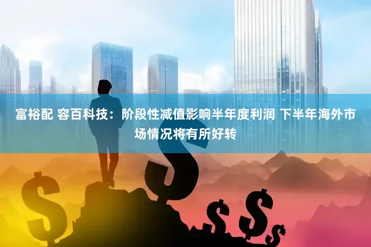 富裕配 容百科技：阶段性减值影响半年度利润 下半年海外市场情况将有所好转