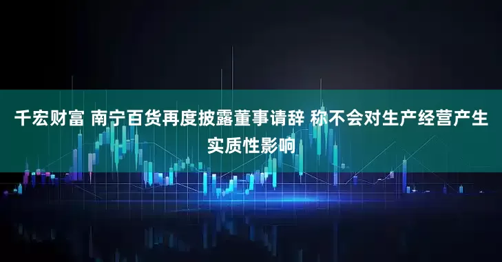 千宏财富 南宁百货再度披露董事请辞 称不会对生产经营产生实质性影响