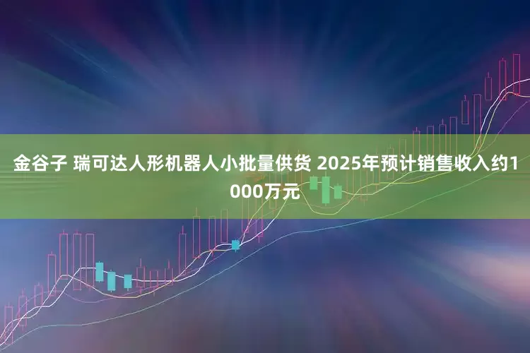 金谷子 瑞可达人形机器人小批量供货 2025年预计销售收入约1000万元