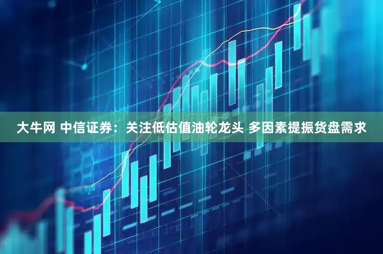 大牛网 中信证券：关注低估值油轮龙头 多因素提振货盘需求