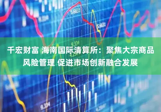千宏财富 海南国际清算所：聚焦大宗商品风险管理 促进市场创新融合发展