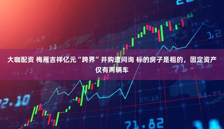 大咖配资 梅雁吉祥亿元“跨界”并购遭问询 标的房子是租的，固定资产仅有两辆车