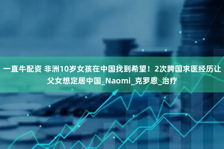 一直牛配资 非洲10岁女孩在中国找到希望！2次跨国求医经历让父女想定居中国_Naomi_克罗恩_治疗