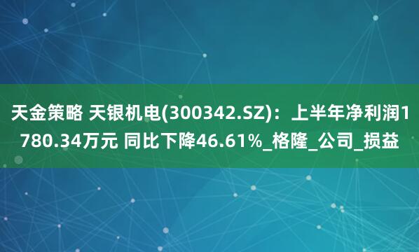 天金策略 天银机电(300342.SZ)：上半年净利润1780.34万元 同比下降46.61%_格隆_公司_损益