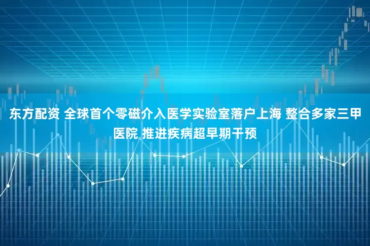 东方配资 全球首个零磁介入医学实验室落户上海 整合多家三甲医院 推进疾病超早期干预