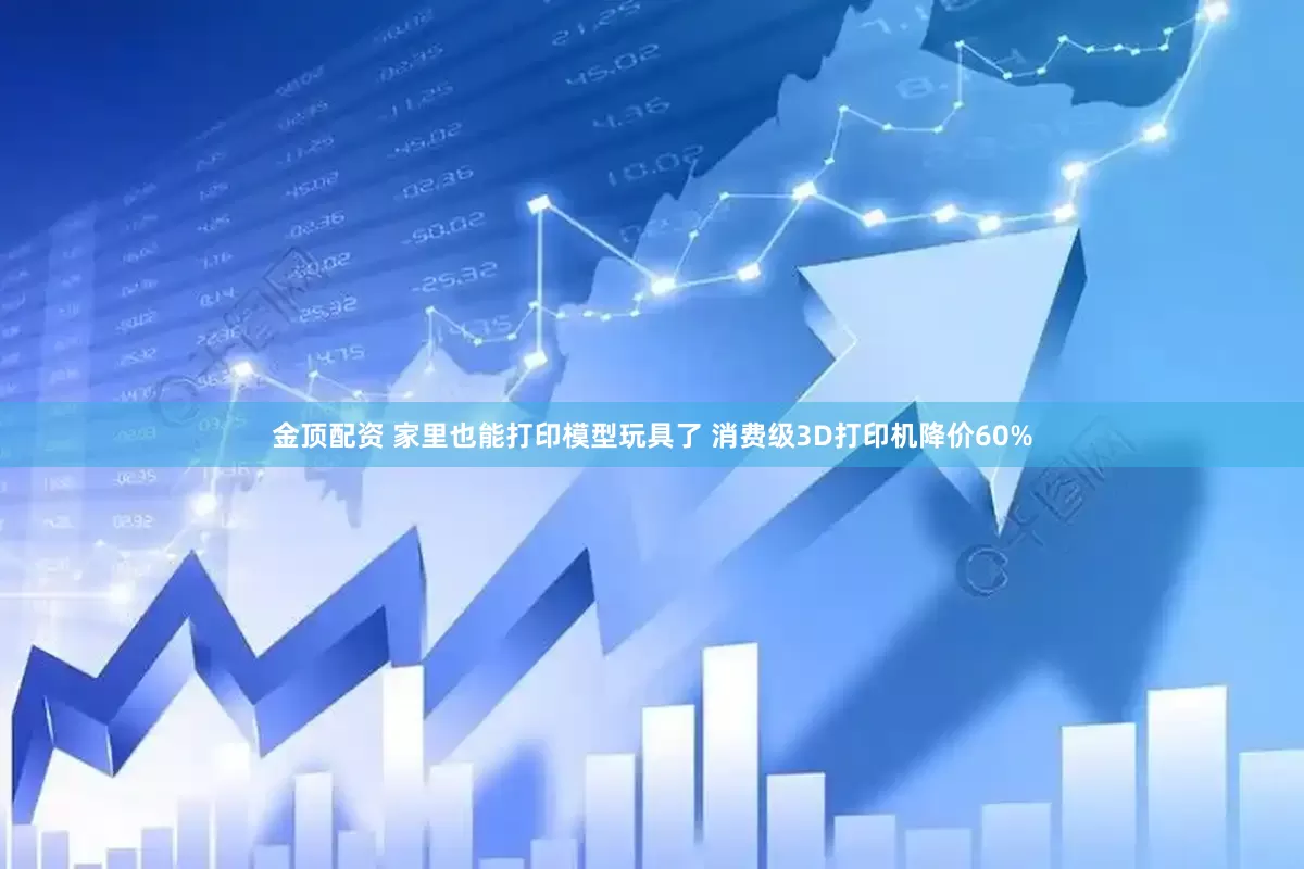 金顶配资 家里也能打印模型玩具了 消费级3D打印机降价60%