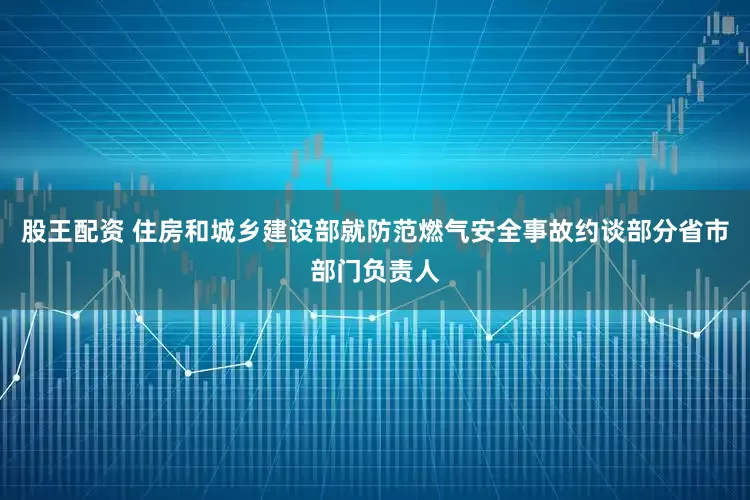 股王配资 住房和城乡建设部就防范燃气安全事故约谈部分省市部门负责人