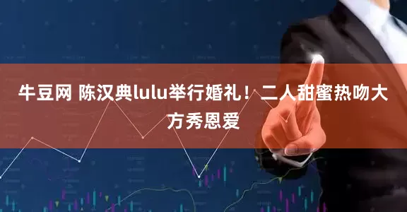 牛豆网 陈汉典lulu举行婚礼！二人甜蜜热吻大方秀恩爱