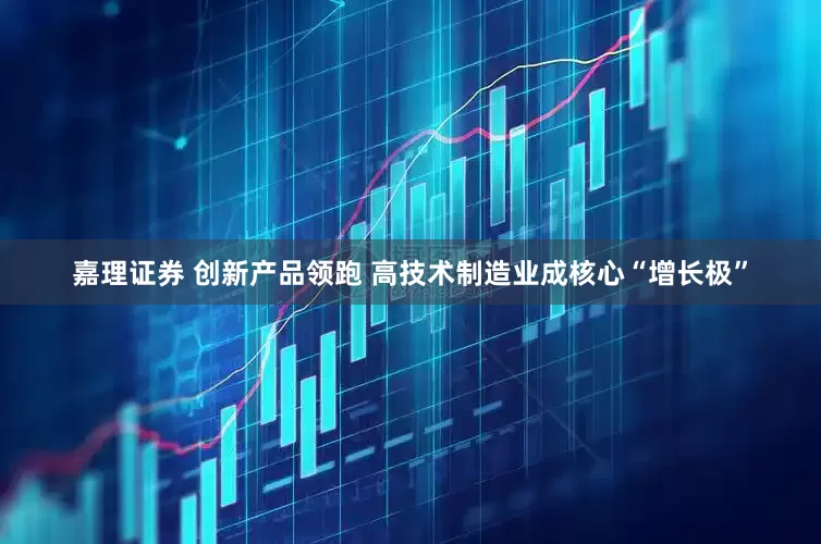 嘉理证券 创新产品领跑 高技术制造业成核心“增长极”