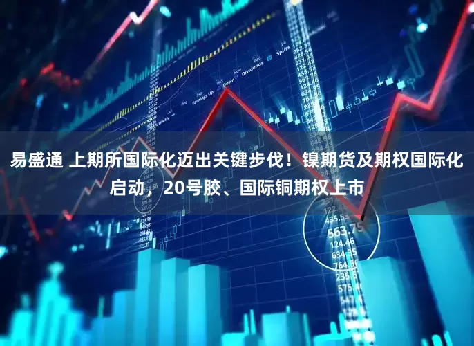 易盛通 上期所国际化迈出关键步伐！镍期货及期权国际化启动，20号胶、国际铜期权上市