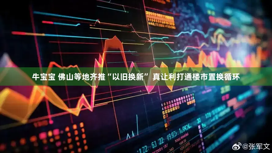牛宝宝 佛山等地齐推“以旧换新” 真让利打通楼市置换循环