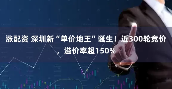 涨配资 深圳新“单价地王”诞生！近300轮竞价，溢价率超150%