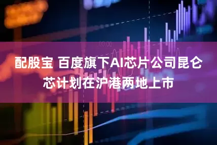 配股宝 百度旗下AI芯片公司昆仑芯计划在沪港两地上市